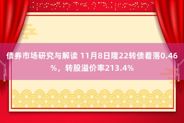 债券市场研究与解读 11月8日隆22转债着落0.46%，转股溢价率213.4%