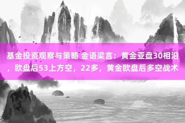 基金投资观察与策略 金语梁言：黄金亚盘30相沿，欧盘后53上方空，22多，黄金欧盘后多空战术