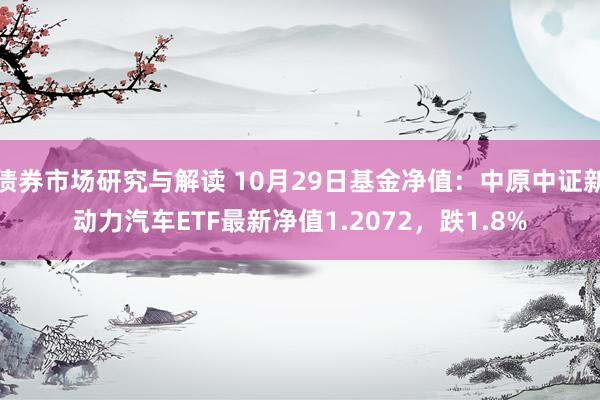 债券市场研究与解读 10月29日基金净值：中原中证新动力汽车ETF最新净值1.2072，跌1.8%