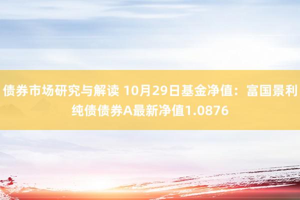 债券市场研究与解读 10月29日基金净值：富国景利纯债债券A最新净值1.0876