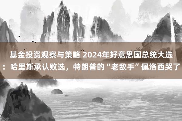 基金投资观察与策略 2024年好意思国总统大选：哈里斯承认败选，特朗普的“老敌手”佩洛西哭了