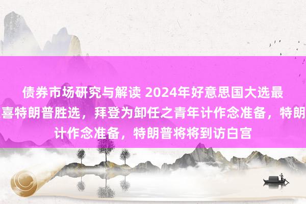 债券市场研究与解读 2024年好意思国大选最新音书：拜登道喜特朗普胜选，拜登为卸任之青年计作念准备，特朗普将将到访白宫