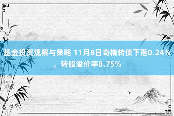 基金投资观察与策略 11月8日奇精转债下落0.24%，转股溢价率8.75%