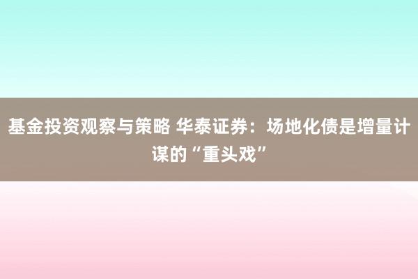 基金投资观察与策略 华泰证券：场地化债是增量计谋的“重头戏”