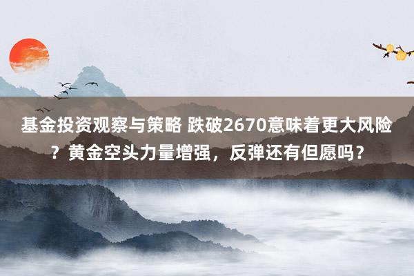 基金投资观察与策略 跌破2670意味着更大风险？黄金空头力量增强，反弹还有但愿吗？