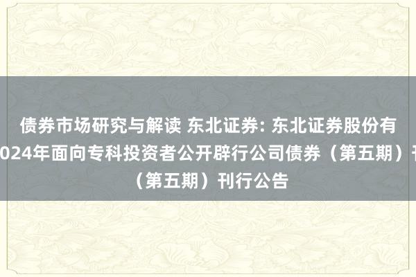 债券市场研究与解读 东北证券: 东北证券股份有限公司2024年面向专科投资者公开辟行公司债券（第五期）刊行公告