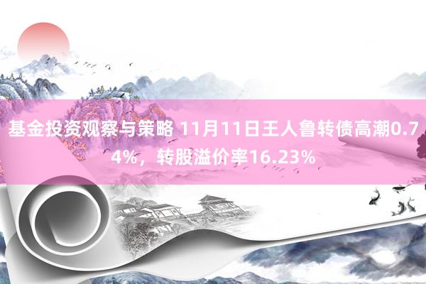 基金投资观察与策略 11月11日王人鲁转债高潮0.74%，转股溢价率16.23%