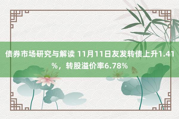 债券市场研究与解读 11月11日友发转债上升1.41%，转股溢价率6.78%