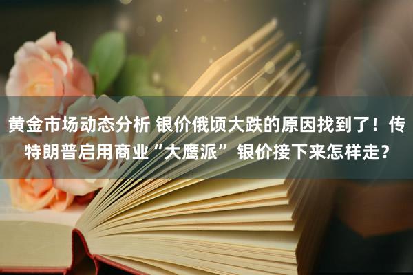 黄金市场动态分析 银价俄顷大跌的原因找到了！传特朗普启用商业“大鹰派” 银价接下来怎样走？