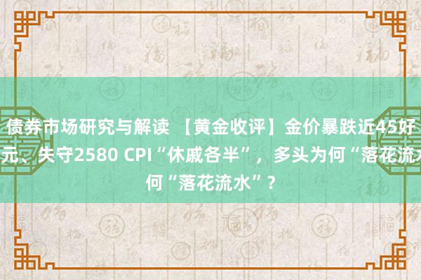 债券市场研究与解读 【黄金收评】金价暴跌近45好意思元、失守2580 CPI“休戚各半”，多头为何“落花流水”？