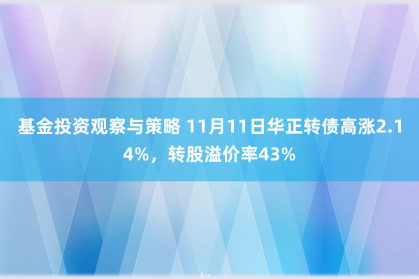 基金投资观察与策略 11月11日华正转债高涨2.14%，转股溢价率43%