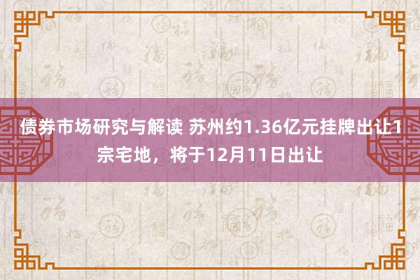 债券市场研究与解读 苏州约1.36亿元挂牌出让1宗宅地，将于12月11日出让