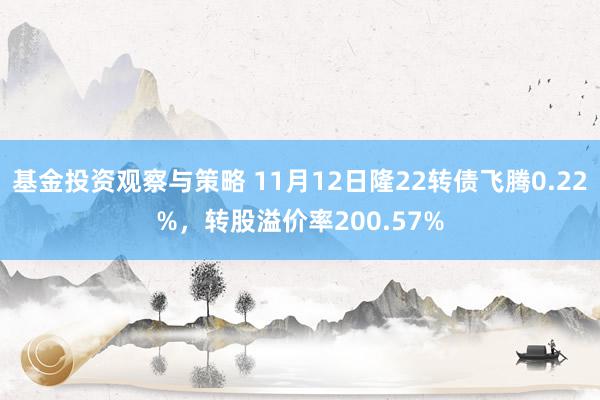 基金投资观察与策略 11月12日隆22转债飞腾0.22%，转股溢价率200.57%