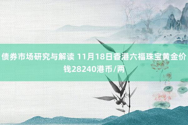 债券市场研究与解读 11月18日香港六福珠宝黄金价钱28240港币/两