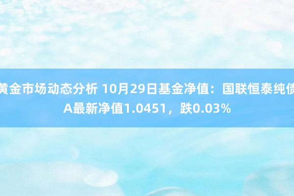 黄金市场动态分析 10月29日基金净值：国联恒泰纯债A最新净值1.0451，跌0.03%