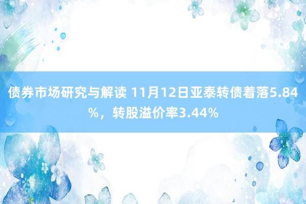 债券市场研究与解读 11月12日亚泰转债着落5.84%，转股溢价率3.44%