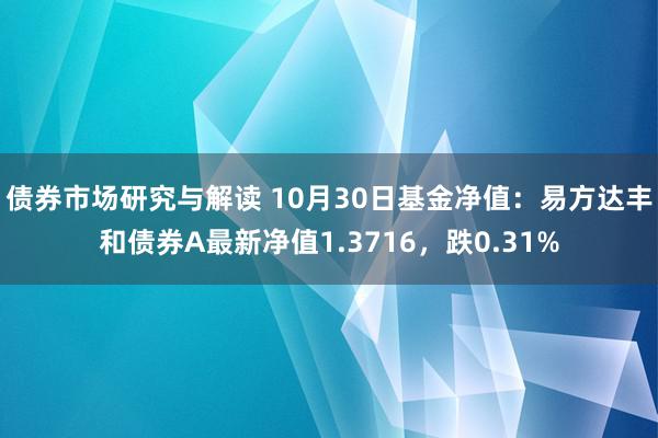 债券市场研究与解读 10月30日基金净值：易方达丰和债券A最新净值1.3716，跌0.31%