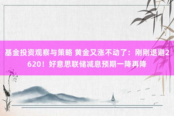 基金投资观察与策略 黄金又涨不动了：刚刚退避2620！好意思联储减息预期一降再降