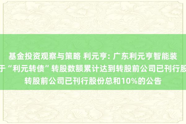 基金投资观察与策略 利元亨: 广东利元亨智能装备股份有限公司对于“利元转债”转股数额累计达到转股前公司已刊行股份总和10%的公告