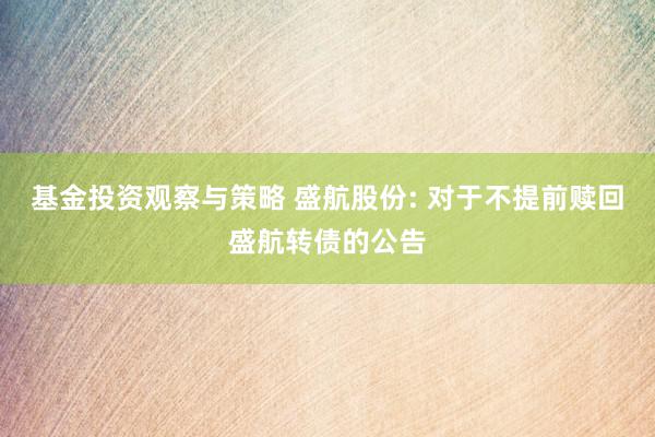 基金投资观察与策略 盛航股份: 对于不提前赎回盛航转债的公告