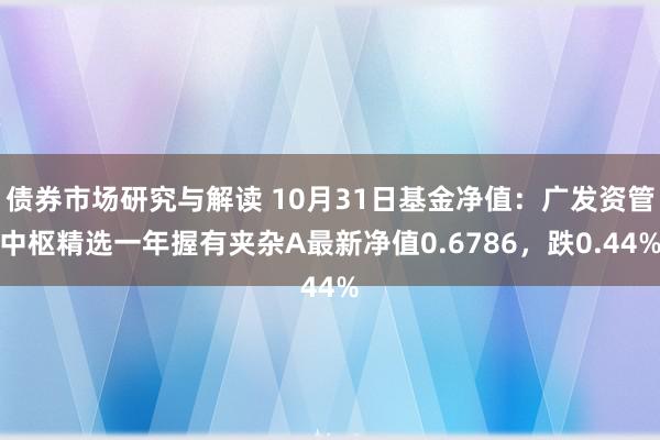 债券市场研究与解读 10月31日基金净值：广发资管中枢精选一年握有夹杂A最新净值0.6786，跌0.44%