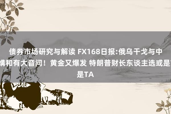 债券市场研究与解读 FX168日报:俄乌干戈与中东媾和有大音问！黄金又爆发 特朗普财长东谈主选或是TA