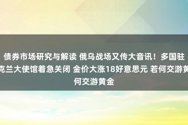 债券市场研究与解读 俄乌战场又传大音讯！多国驻乌克兰大使馆着急关闭 金价大涨18好意思元 若何交游黄金