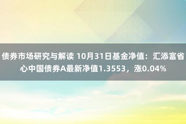 债券市场研究与解读 10月31日基金净值：汇添富省心中国债券A最新净值1.3553，涨0.04%