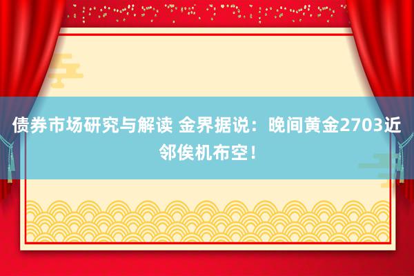 债券市场研究与解读 金界据说：晚间黄金2703近邻俟机布空！