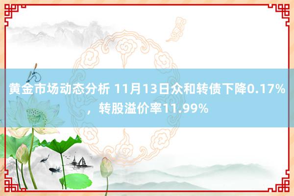 黄金市场动态分析 11月13日众和转债下降0.17%，转股溢价率11.99%