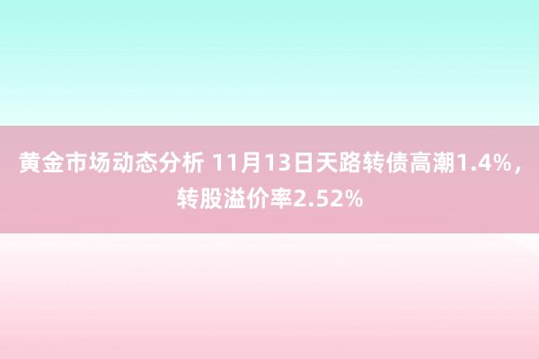 黄金市场动态分析 11月13日天路转债高潮1.4%，转股溢价率2.52%