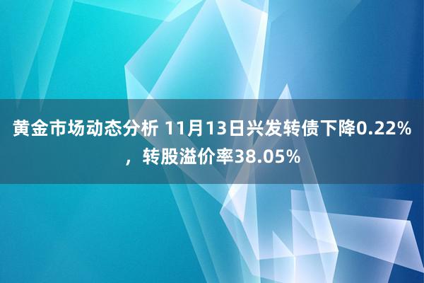 黄金市场动态分析 11月13日兴发转债下降0.22%，转股溢价率38.05%