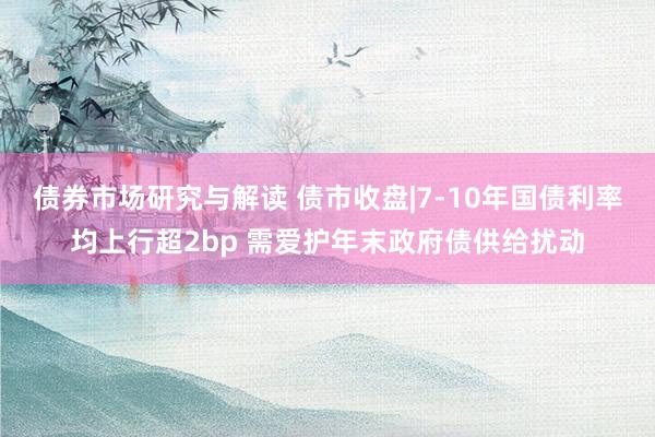 债券市场研究与解读 债市收盘|7-10年国债利率均上行超2bp 需爱护年末政府债供给扰动