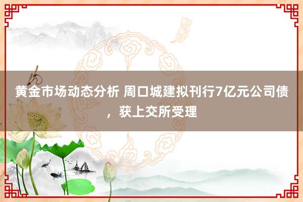 黄金市场动态分析 周口城建拟刊行7亿元公司债，获上交所受理