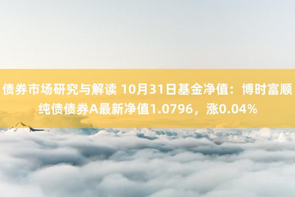 债券市场研究与解读 10月31日基金净值：博时富顺纯债债券A最新净值1.0796，涨0.04%