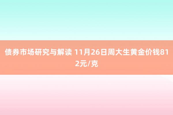 债券市场研究与解读 11月26日周大生黄金价钱812元/克