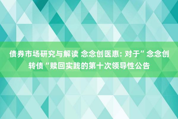 债券市场研究与解读 念念创医惠: 对于”念念创转债“赎回实践的第十次领导性公告