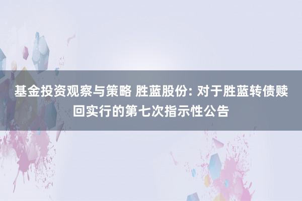 基金投资观察与策略 胜蓝股份: 对于胜蓝转债赎回实行的第七次指示性公告