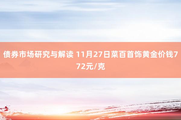 债券市场研究与解读 11月27日菜百首饰黄金价钱772元/克