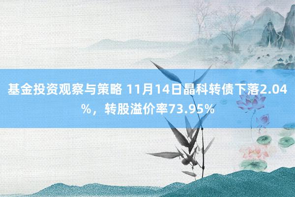 基金投资观察与策略 11月14日晶科转债下落2.04%，转股溢价率73.95%