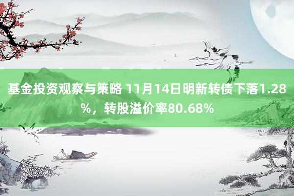 基金投资观察与策略 11月14日明新转债下落1.28%，转股溢价率80.68%