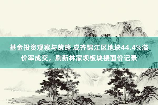 基金投资观察与策略 成齐锦江区地块44.4%溢价率成交，刷新林家坝板块楼面价记录