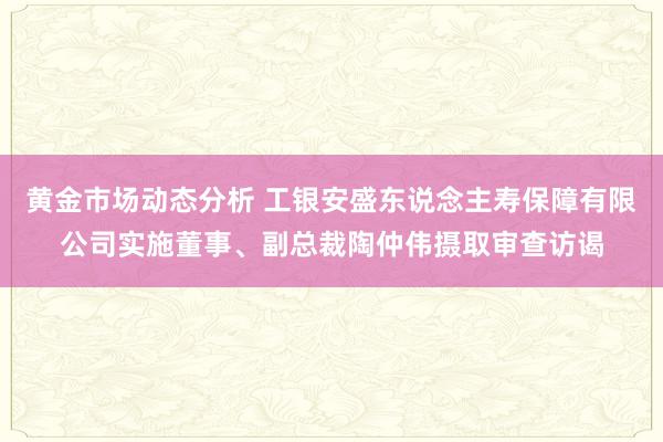 黄金市场动态分析 工银安盛东说念主寿保障有限公司实施董事、副总裁陶仲伟摄取审查访谒