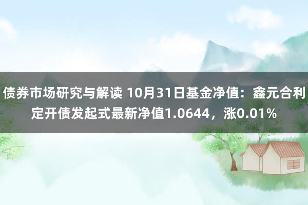 债券市场研究与解读 10月31日基金净值：鑫元合利定开债发起式最新净值1.0644，涨0.01%