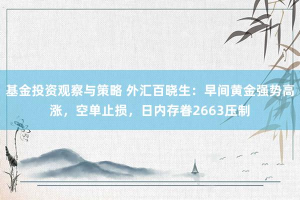 基金投资观察与策略 外汇百晓生：早间黄金强势高涨，空单止损，日内存眷2663压制