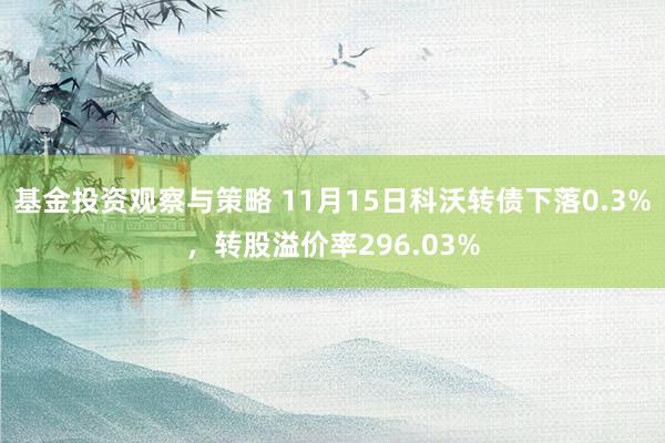 基金投资观察与策略 11月15日科沃转债下落0.3%，转股溢价率296.03%