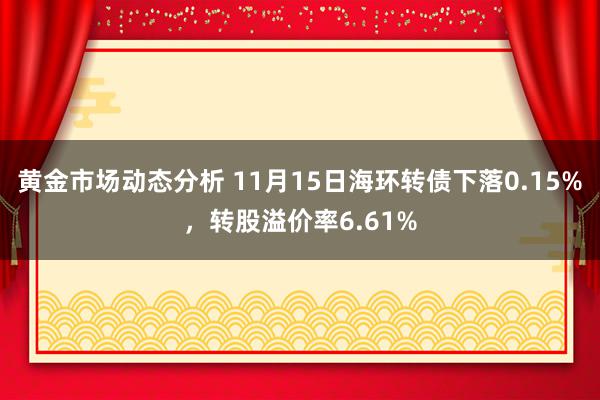 黄金市场动态分析 11月15日海环转债下落0.15%，转股溢价率6.61%