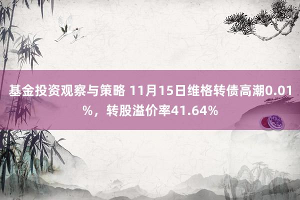 基金投资观察与策略 11月15日维格转债高潮0.01%，转股溢价率41.64%