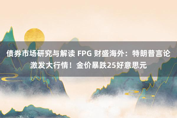 债券市场研究与解读 FPG 财盛海外：特朗普言论激发大行情！金价暴跌25好意思元