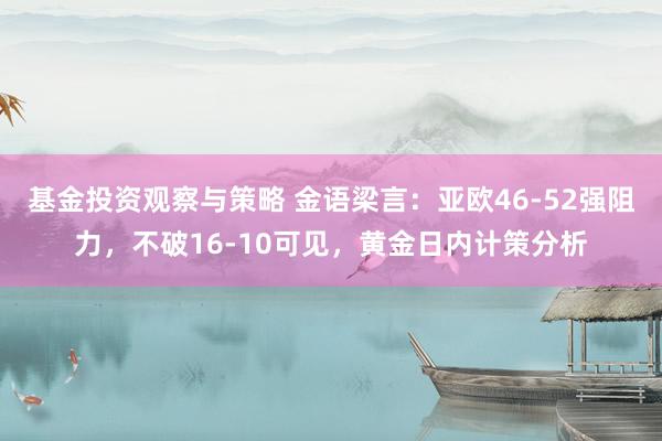 基金投资观察与策略 金语梁言：亚欧46-52强阻力，不破16-10可见，黄金日内计策分析